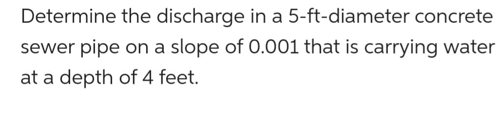 Determine the discharge in a 5-ft-diameter concrete
sewer pipe on a slope of 0.001 that is carrying water
at a depth of 4 feet.