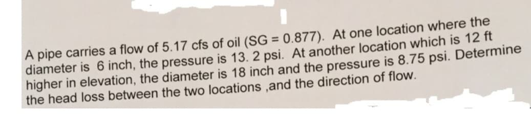 A pipe carries a flow of 5.17 cfs of oil (SG = 0.877). At one location where the
diameter is 6 inch, the pressure is 13. 2 psi. At another location which is 12 ft
higher in elevation, the diameter is 18 inch and the pressure is 8.75 psi. Determine
the head loss between the two locations, and the direction of flow.