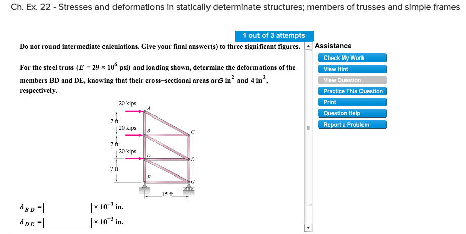 Ch. Ex. 22 - Stresses and deformations in statically determinate structures; members of trusses and simple frames
1 out of 3 attempts
Do not round intermediate calculations. Give your final answer(s) to three significant figures.
For the steel truss (E = 29 × 106 psi) and loading shown, determine the deformations of the
members BD and DE, knowing that their cross-sectional areas are3 in² and 4 in²,
respectively.
SBD=
& DE
20 kips
7 ft
20 kips
7 ft
20 kips
7 ft
x 10-³ in.
x 10 ³ in.
B
D
15 ft
E
Assistance
Check My Work
View Hint
View Question
Practice This Question
Print
Question Help
Report a Problem