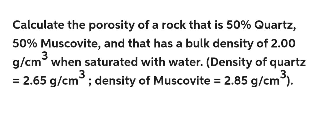 Calculate the porosity of a rock that is 50% Quartz,
50% Muscovite, and that has a bulk density of 2.00
3
g/cm when saturated with water. (Density of quartz
= 2.65 g/cm³; density of Muscovite = 2.85 g/cm³).