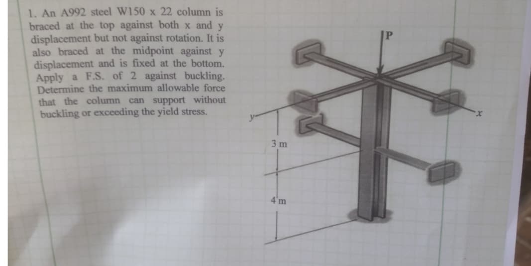 1. An A992 steel W150 x 22 column is
braced at the top against both x and y
displacement but not against rotation. It is
also braced at the midpoint against y
displacement and is fixed at the bottom.
Apply a F.S. of 2 against buckling.
Determine the maximum allowable force
that the column can support without
buckling or exceeding the yield stress.
3 m
4'm
