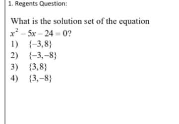 | 1. Regents Question:
What is the solution set of the equation
x? - 5x – 24 = 0?
1) {-3,8}
2)
{-3,-8}
{3,8}
{3,-8}
3)
4)
