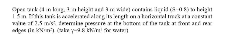 Open tank (4 m long, 3 m height and 3 m wide) contains liquid (S=0.8) to height
1.5 m. If this tank is accelerated along its length on a horizontal truck at a constant
value of 2.5 m/s², determine pressure at the bottom of the tank at front and rear
edges (in kN/m2). (take y=9.8 kN/m³ for water)
