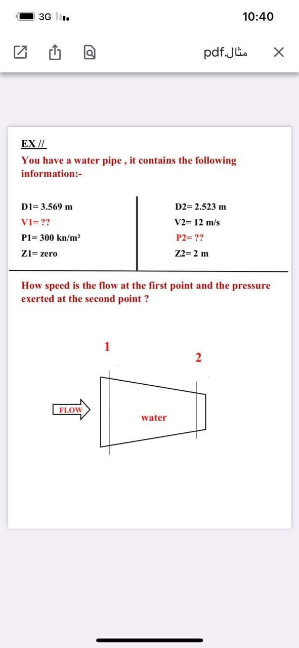 3G l.
10:40
pdf.Ji.
EX //
You have a water pipe, it contains the following
information:-
D1= 3.569 m
D2= 2.523 m
V1= ??
V2= 12 m/s
P1= 300 kn/m?
P2= ??
Z1= zero
Z2= 2 m
How speed is the flow at the first point and the pressure
exerted at the second point ?
FLOW
water
