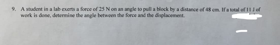 9. A student in a lab exerts a force of 25 N on an angle to pull a block by a distance of 48 cm. If a total of 11 J of
work is done, determine the angle between the force and the displacement.