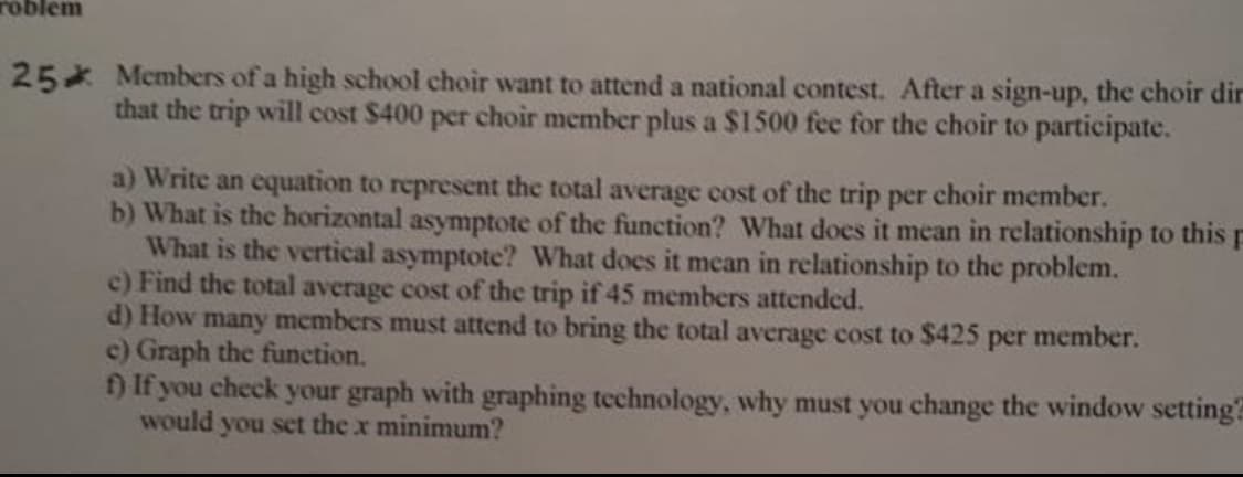 roblem
25 Members of a high school choir want to attend a national contest. After a sign-up, the choir dir
that the trip will cost $400 per choir member plus a $1500 fee for the choir to participate.
a) Write an equation to represent the total average cost of the trip per choir member.
b) What is the horizontal asymptote of the function? What does it mean in relationship to this
What is the vertical asymptote? What does it mean in relationship to the problem.
c) Find the total average cost of the trip if 45 members attended.
d) How many members must attend to bring the total average cost to $425 per member.
c) Graph the funetion.
f) If you check your graph with graphing technology, why must you change the window setting
Would you set the x minimum?
