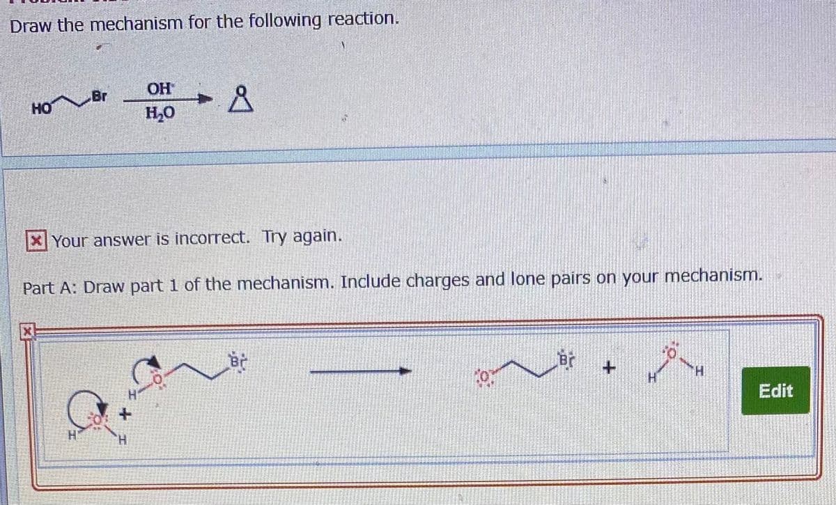 Draw the mechanism for the following reaction.
OH
HO Br
H,0
XYour answer is incorrect. Try again.
Part A: Draw part 1 of the mechanism. Include charges and lone pairs on your mechanism.
Br
Edit
H.
