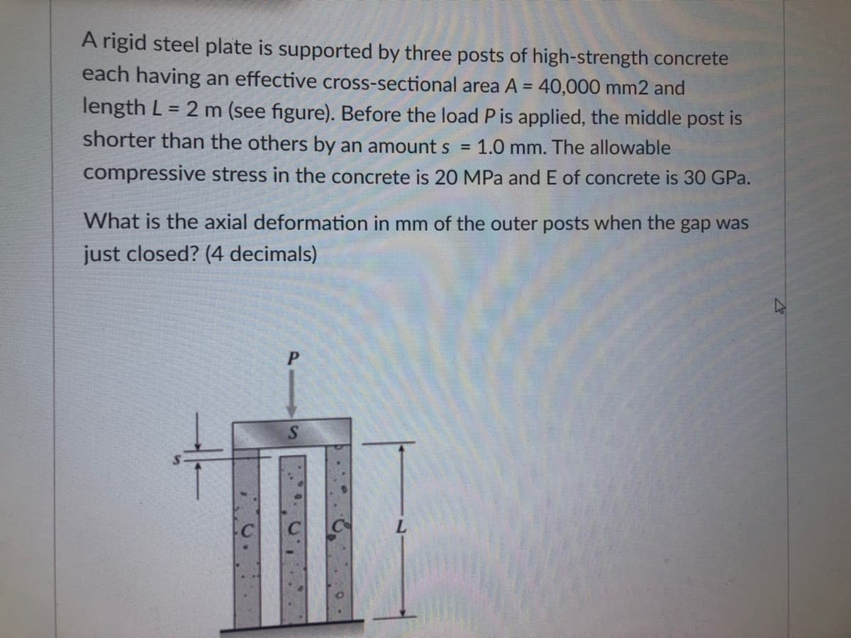 A rigid steel plate is supported by three posts of high-strength concrete
each having an effective cross-sectional area A = 40,000 mm2 and
length L = 2 m (see figure). Before the load P is applied, the middle post is
shorter than the others by an amount s
1.0 mm. The allowable
compressive stress in the concrete is 20 MPa and E of concrete is 30 GPa.
What is the axial deformation in mm of the outer posts when the gap was
just closed? (4 decimals)
