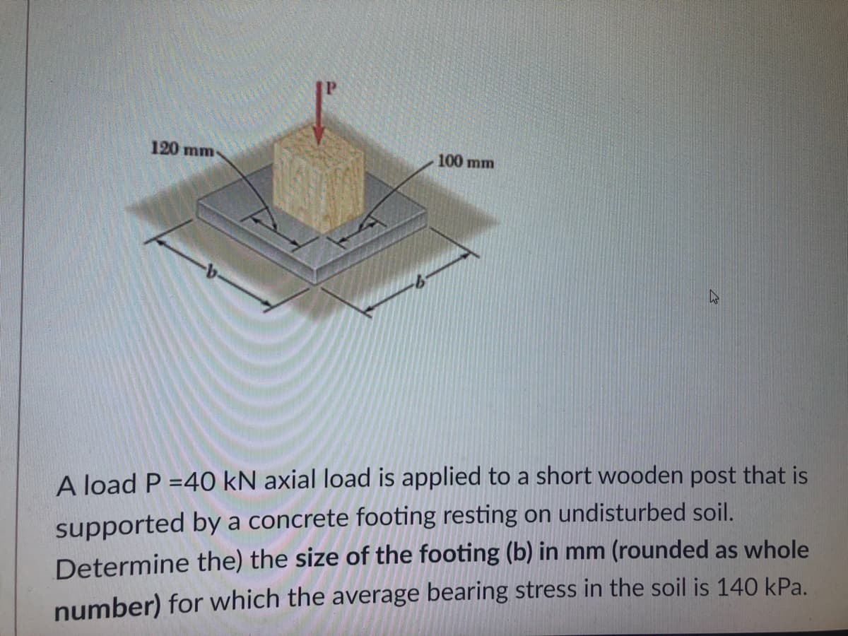 120 mm
100 mm
A load P =40 kN axial load is applied to a short wooden post that is
supported by a concrete footing resting on undisturbed soil.
Determine the) the size of the footing (b) in mm (rounded as whole
number) for which the average bearing stress in the soil is 140 kPa.
