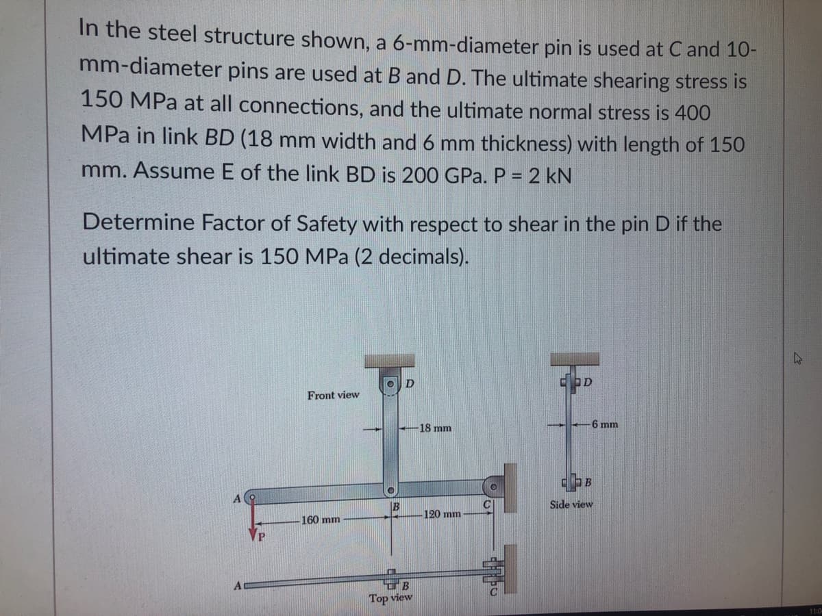 In the steel structure shown, a 6-mm-diameter pin is used at C and 10-
mm-diameter pins are used at B and D. The ultimate shearing stress is
150 MPa at all connections, and the ultimate normal stress is 400
MPa in link BD (18 mm width and 6 mm thickness) with length of 150
mm. Assume E of the link BD is 200 GPa. P = 2 kN
Determine Factor of Safety with respect to shear in the pin D if the
ultimate shear is 150 MPa (2 decimals).
Front view
6 mm
18 mm
B
B
Side view
120 mm
160 mm
Top view
11:0
