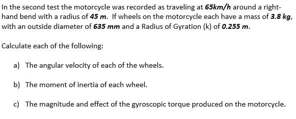 In the second test the motorcycle was recorded as traveling at 65km/h around a right-
hand bend with a radius of 45 m. If wheels on the motorcycle each have a mass of 3.8 kg,
with an outside diameter of 635 mm and a Radius of Gyration (k) of 0.255 m.
Calculate each of the following:
a) The angular velocity of each of the wheels.
b) The moment of inertia of each wheel.
c) The magnitude and effect of the gyroscopic torque produced on the motorcycle.
