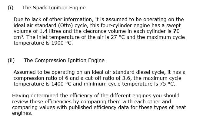 (i) The Spark Ignition Engine
Due to lack of other information, it is assumed to be operating on the
ideal air standard (Otto) cycle, this four-cylinder engine has a swept
volume of 1.4 litres and the clearance volume in each cylinder is 70
cm³. The inlet temperature of the air is 27 °C and the maximum cycle
temperature is 1900 °C.
(ii) The Compression Ignition Engine
Assumed to be operating on an ideal air standard diesel cycle, it has a
compression ratio of 6 and a cut-off ratio of 3.6, the maximum cycle
temperature is 1400 °C and minimum cycle temperature is 75 °C.
Having determined the efficiency of the different engines you should
review these efficiencies by comparing them with each other and
comparing values with published efficiency data for these types of heat
engines.