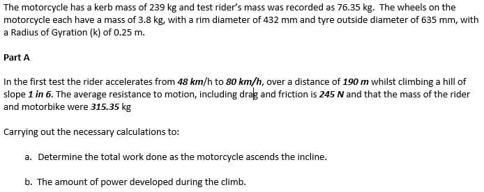 The motorcycle has a kerb mass of 239 kg and test rider's mass was recorded as 76.35 kg. The wheels on the
motorcycle each have a mass of 3.8 kg, with a rim diameter of 432 mm and tyre outside diameter of 635 mm, with
a Radius of Gyration (k) of 0.25 m.
Part A
In the first test the rider accelerates from 48 km/h to 80 km/h, over a distance of 190 m whilst climbing a hill of
slope 1 in 6. The average resistance to motion, including drag and friction is 245 N and that the mass of the rider
and motorbike were 315.35 kg
Carrying out the necessary calculations to:
a. Determine the total work done as the motorcycle ascends the incline.
b. The amount of power developed during the climb.
