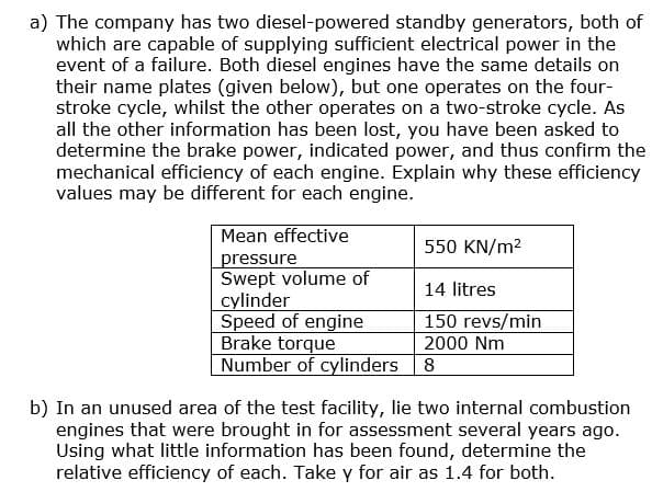 a) The company has two diesel-powered standby generators, both of
which are capable of supplying sufficient electrical power in the
event of a failure. Both diesel engines have the same details on
their name plates (given below), but one operates on the four-
stroke cycle, whilst the other operates on a two-stroke cycle. As
all the other information has been lost, you have been asked to
determine the brake power, indicated power, and thus confirm the
mechanical efficiency of each engine. Explain why these efficiency
values may be different for each engine.
Mean effective
550 KN/m²
pressure
Swept volume of
14 litres
cylinder
Speed of engine
150 revs/min
Brake torque
2000 Nm
Number of cylinders | 8
b) In an unused area of the test facility, lie two internal combustion
engines that were brought in for assessment several years ago.
Using what little information has been found, determine the
relative efficiency of each. Take y for air as 1.4 for both.
