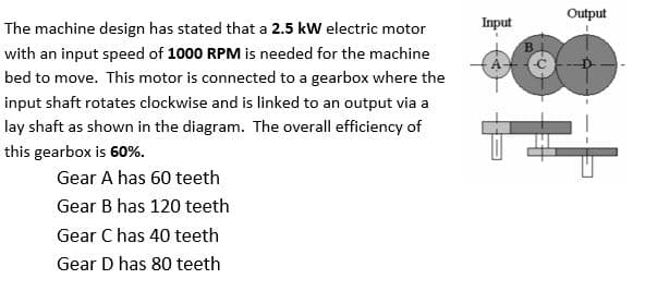 The machine design has stated that a 2.5 kW electric motor
with an input speed of 1000 RPM is needed for the machine
bed to move. This motor is connected to a gearbox where the
input shaft rotates clockwise and is linked to an output via a
lay shaft as shown in the diagram. The overall efficiency of
this gearbox is 60%.
Gear A has 60 teeth
Gear B has 120 teeth
Gear C has 40 teeth
Gear D has 80 teeth
Input
Output
B
8
