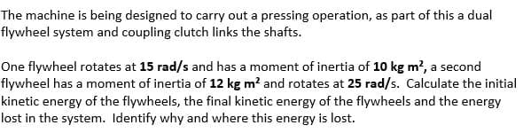 The machine is being designed to carry out a pressing operation, as part of this a dual
flywheel system and coupling clutch links the shafts.
One flywheel rotates at 15 rad/s and has a moment of inertia of 10 kg m², a second
flywheel has a moment of inertia of 12 kg m² and rotates at 25 rad/s. Calculate the initial
kinetic energy of the flywheels, the final kinetic energy of the flywheels and the energy
lost in the system. Identify why and where this energy is lost.