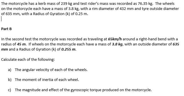 The motorcycle has a kerb mass of 239 kg and test rider's mass was recorded as 76.35 kg. The wheels
on the motorcycle each have a mass of 3.8 kg, with a rim diameter of 432 mm and tyre outside diameter
of 635 mm, with a Radius of Gyration (k) of 0.25 m.
Part B
In the second test the motorcycle was recorded as traveling at 65km/h around a right-hand bend with a
radius of 45 m. If wheels on the motorcycle each have a mass of 3.8 kg, with an outside diameter of 635
mm and a Radius of Gyration (k) of 0.255 m.
Calculate each of the following:
a) The angular velocity of each of the wheels.
b) The moment of inertia of each wheel.
c) The magnitude and effect of the gyroscopic torque produced on the motorcycle.
