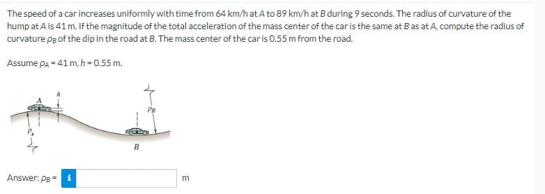 The speed of a car increases uniformly with time from 64 km/h at A to 89 km/h at B during 9 seconds. The radius of curvature of the
hump at A is 41 m. If the magnitude of the total acceleration of the mass center of the car is the same at B as at A, compute the radius of
curvature pg of the dip in the road at B. The mass center of the car is 0.55 m from the road.
Assume PA = 41 m, h = 0.55 m.
Answer: PB =
i
B
PB
m