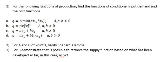 1) For the following functions of production, find the functions of conditional input demand and
the cost functions
a. q = A min(az,, bz2};
b. q = Azf z;
C. q = azı + bz2
d. q = az, + b(lnz2) a, b > 0
A, a, b > 0
A, a, b > 0
a, b > 0
2) For A and D of Point 1, verify Shepard's lemma.
3) For B demonstrate that is possible to retrieve the supply function based on what has been
developed so far, in this case, atb<1
www.
