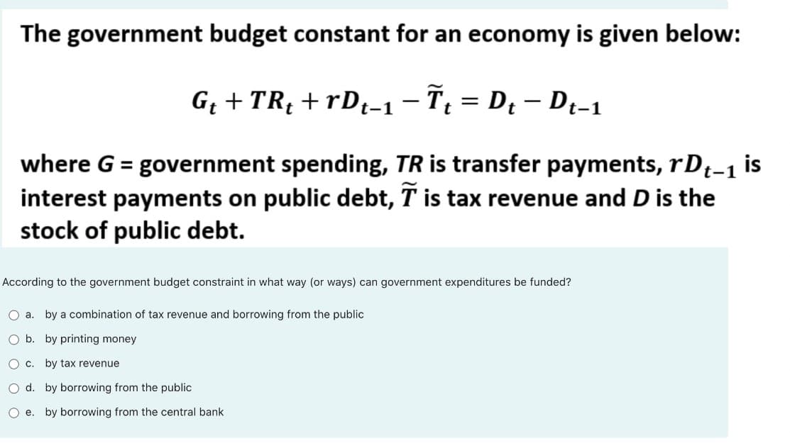 The government budget constant for an economy is given below:
G + TRị + rDt-1-7; = D¿ – Di-1
where G = government spending, TR is transfer payments, rD;-1 is
interest payments on public debt, T is tax revenue and D is the
stock of public debt.
According to the government budget constraint in what way (or ways) can government expenditures be funded?
O a. by a combination of tax revenue and borrowing from the public
O b. by printing money
O c.
by tax revenue
O d. by borrowing from the public
O e. by borrowing from the central bank
