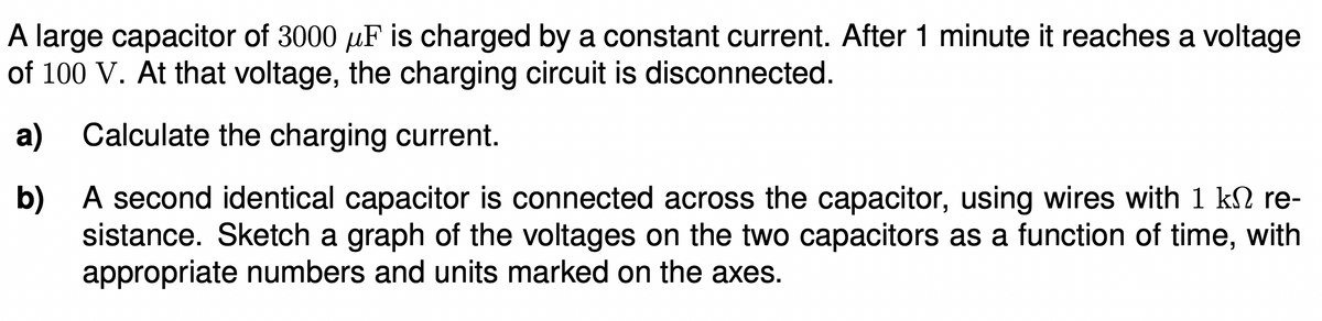A large capacitor of 3000 µF is charged by a constant current. After 1 minute it reaches a voltage
of 100 V. At that voltage, the charging circuit is disconnected.
a) Calculate the charging current.
b) A second identical capacitor is connected across the capacitor, using wires with 1 kN re-
sistance. Sketch a graph of the voltages on the two capacitors as a function of time, with
appropriate numbers and units marked on the axes.
