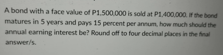 A bond with a face value of P1,500,000 is sold at P1,400,000. If the bond
matures in 5 years and pays 15 percent per annum, how much should the
annual earning interest be? Round off to four decimal places in the final
answer/s.