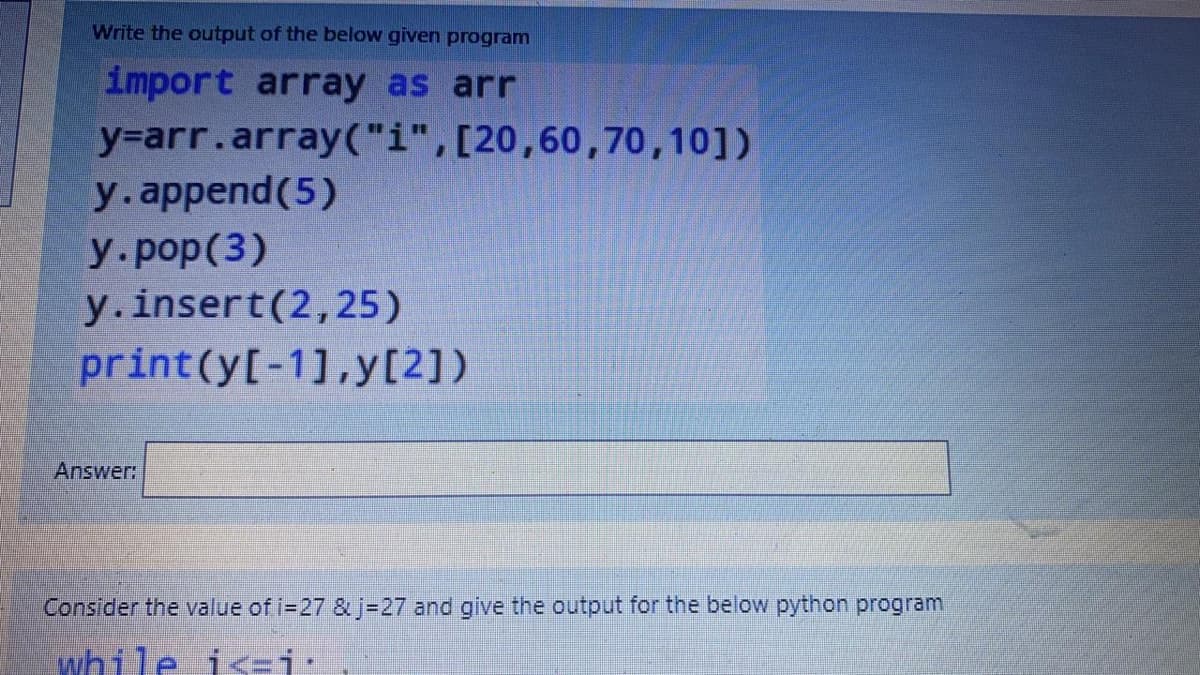 Write the output of the below given program
import array as arr
y-arr.array("i",[20,60,70,10])
y.append(5)
y.pop(3)
y.insert(2,25)
print(y[-1],y[2])
Answer:
Consider the value of i-27 & j-27 and give the output for the below python program
while is=j:
