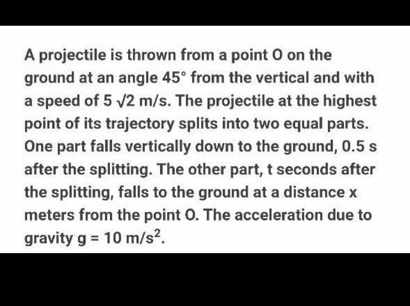 A projectile is thrown from a point O on the
ground at an angle 45° from the vertical and with
a speed of 5 /2 m/s. The projectile at the highest
point of its trajectory splits into two equal parts.
One part falls vertically down to the ground, 0.5 s
after the splitting. The other part, t seconds after
the splitting, falls to the ground at a distance x
meters from the point O. The acceleration due to
gravity g = 10 m/s?.
