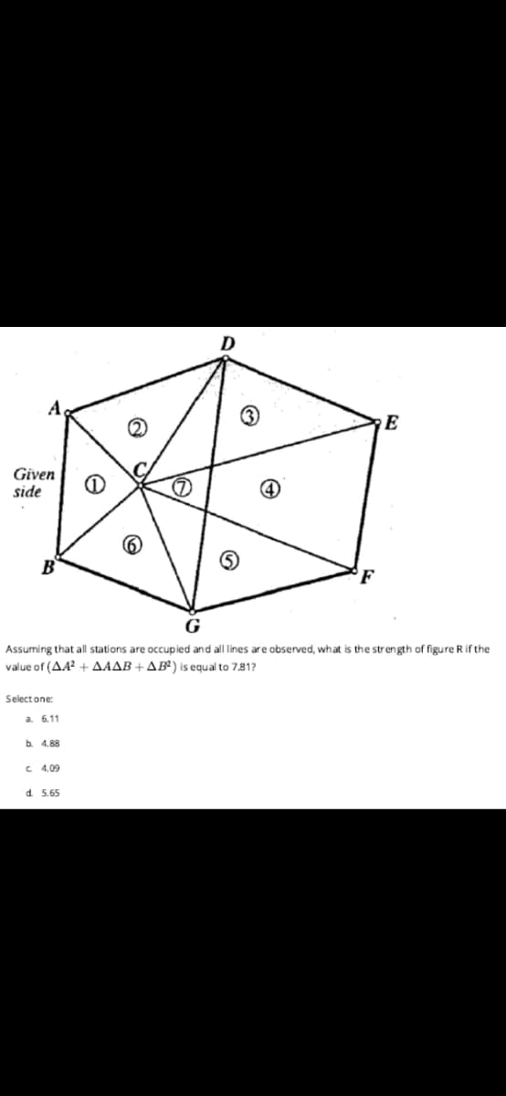 D
E
Given
side
B
F
Assuming that all stations are occupied and all lines are observed, what is the strength of figure R if the
value of (AA? +AAAB + AB) is equal to 781?
Select one:
a. 6,11
b 4.88
C 4.09
d. 5.65
