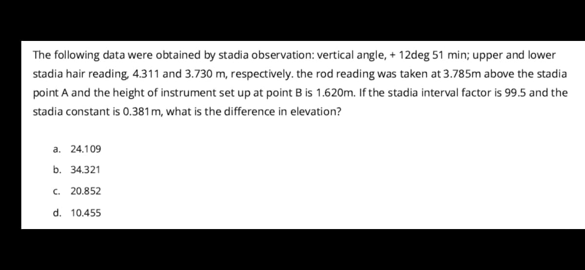 The following data were obtained by stadia observation: vertical angle, + 12deg 51 min; upper and lower
stadia hair reading, 4.311 and 3.730 m, respectively. the rod reading was taken at 3.785m above the stadia
point A and the height of instrument set up at point B is 1.620m. If the stadia interval factor is 99.5 and the
stadia constant is 0.381 m, what is the difference in elevation?
a. 24.109
b. 34.321
c. 20.852
d. 10.455
