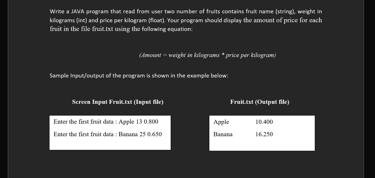 Write a JAVA program that read from user two number of fruits contains fruit name (string), weight in
kilograms (int) and price per kilogram (float). Your program should display the amount of price for each
fruit in the file fruit.txt using the following equation:
(Amount = weight in kilograms * price per kilogram)
Sample Input/output of the program is shown in the example below:
Screen Input Fruit.txt (Input file)
Fruit.txt (Output file)
Enter the first fruit data : Apple 13 0.800
Apple
10.400
Enter the first fruit data : Banana 25 0.650
Banana
16.250

