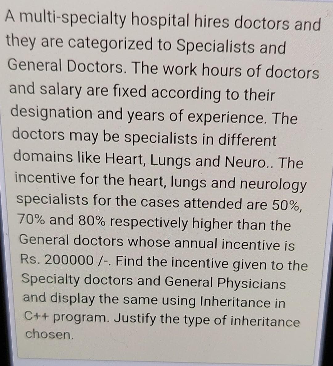 A multi-specialty hospital hires doctors and
they are categorized to Specialists and
General Doctors. The work hours of doctors
and salary are fixed according to their
designation and years of experience. The
doctors may be specialists in different
domains like Heart, Lungs and Neuro.. The
incentive for the heart, lungs and neurology
specialists for the cases attended are 50%,
70% and 80% respectively higher than the
General doctors whose annual incentive is
Rs. 200000 /-. Find the incentive given to the
Specialty doctors and General Physicians
and display the same using Inheritance in
C++ program. Justify the type of inheritance
chosen.
