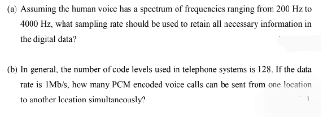 (a) Assuming the human voice has a spectrum of frequencies ranging from 200 Hz to
4000 Hz, what sampling rate should be used to retain all necessary information in
the digital data?
(b) In general, the number of code levels used in telephone systems is 128. If the data
rate is 1Mb/s, how many PCM encoded voice calls can be sent from one location
to another location simultaneously?
