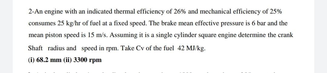 2-An engine with an indicated thermal efficiency of 26% and mechanical efficiency of 25%
consumes 25 kg/hr of fuel at a fixed speed. The brake mean effective pressure is 6 bar and the
mean piston speed is 15 m/s. Assuming it is a single cylinder square engine determine the crank
Shaft radius and speed in rpm. Take Cv of the fuel 42 MJ/kg.
(i) 68.2 mm (ii) 3300 rpm
