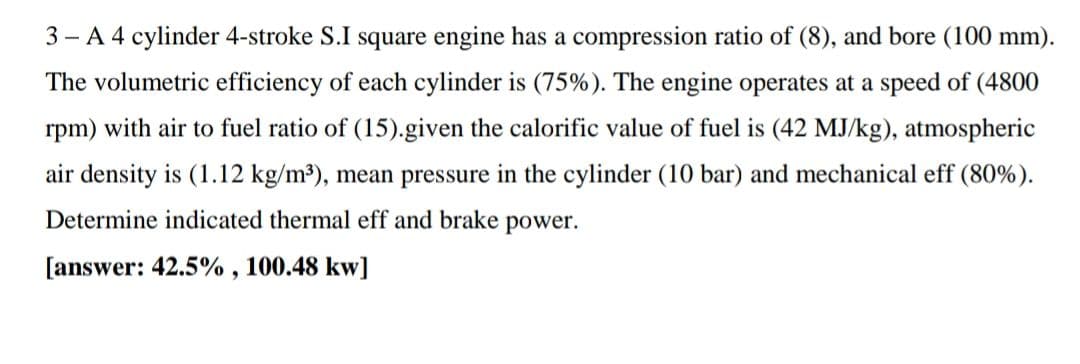 3 - A 4 cylinder 4-stroke S.I square engine has a compression ratio of (8), and bore (100 mm).
The volumetric efficiency of each cylinder is (75%). The engine operates at a speed of (4800
rpm) with air to fuel ratio of (15).given the calorific value of fuel is (42 MJ/kg), atmospheric
air density is (1.12 kg/m³), mean pressure in the cylinder (10 bar) and mechanical eff (80%).
Determine indicated thermal eff and brake power.
[answer: 42.5% , 100.48 kw]
