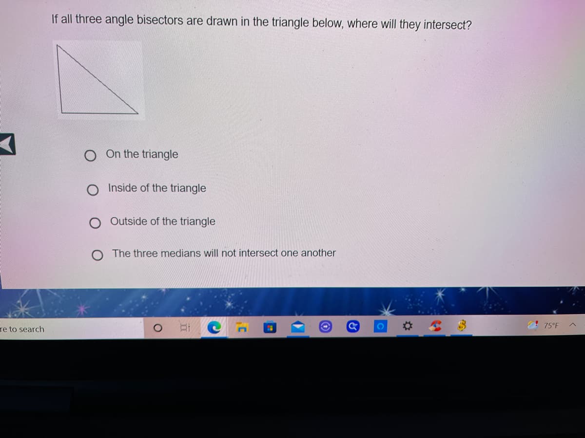 If all three angle bisectors are drawn in the triangle below, where will they intersect?
On the triangle
Inside of the triangle
Outside of the triangle
The three medians will not intersect one another
! 75°F
re to search
