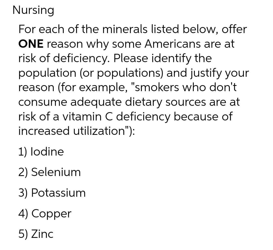 Nursing
For each of the minerals listed below, offer
ONE reason why some Americans are at
risk of deficiency. Please identify the
population (or populations) and justify your
reason (for example, "smokers who don't
consume adequate dietary sources are at
risk of a vitamin C deficiency because of
increased utilization"):
1) lodine
2) Selenium
3) Potassium
4) Copper
5) Zinc
