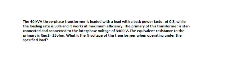 The 40 kVA three-phase transformer is loaded with a load with a back power factor of 0.8, while
the loading rate is 50% and it works at maximum efficiency. The primary of this transformer is star-
connected and connected to the interphase voltage of 3400 V. The equivalent resistance to the
primary is Req1= 15ohm. What is the % voltage of the transformer when operating under the
specified load?
