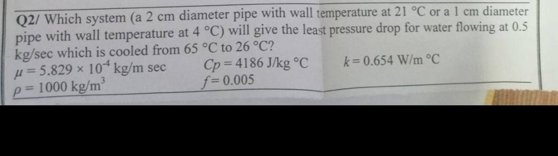 Q2/ Which system (a 2 cm diameter pipe with wall temperature at 21 °C or a 1 cm diameter
pipe with wall temperature at 4 °C) will give the least pressure drop for water flowing at 0.5
kg/sec which is cooled from 65 °C to 26 °C?
k=0.654 W/m °C
u=5.829 x 10 kg/m sec
p= 1000 kg/m³
Cp=4186 J/kg °C
f=0.005