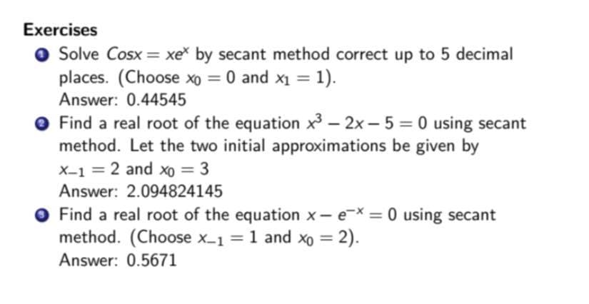 Exercises
Solve Cosx = xe* by secant method correct up to 5 decimal
places. (Choose xo = 0 and x₁ = 1).
Answer: 0.44545
● Find a real root of the equation x³2x-5 = 0 using secant
method. Let the two initial approximations be given by
X-1 = 2 and xo = 3
Answer: 2.094824145
Find a real root of the equation x- ex = 0 using secant
method. (Choose x_1= 1 and xo = 2).
Answer: 0.5671