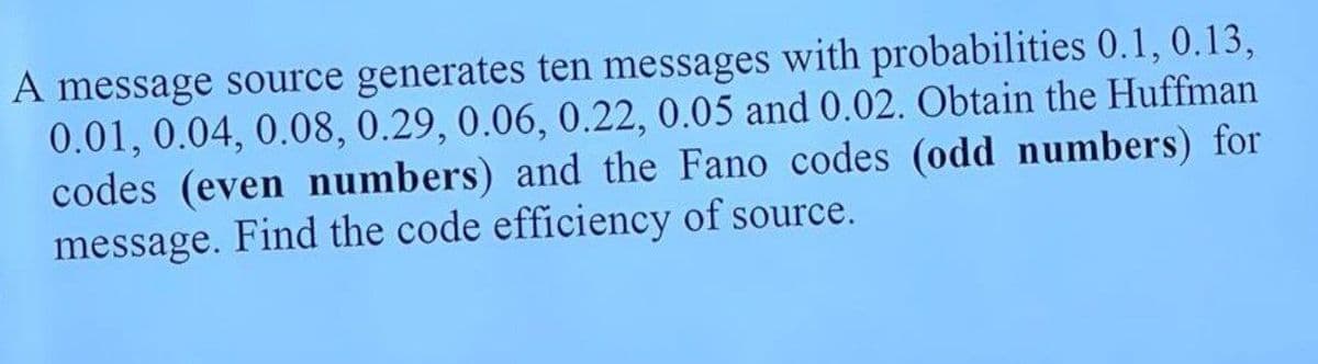 A message source generates ten messages with probabilities 0.1, 0.13,
0.01, 0.04, 0.08, 0.29, 0.06, 0.22, 0.05 and 0.02. Obtain the Huffman
codes (even numbers) and the Fano codes (odd numbers) for
message. Find the code efficiency of source.