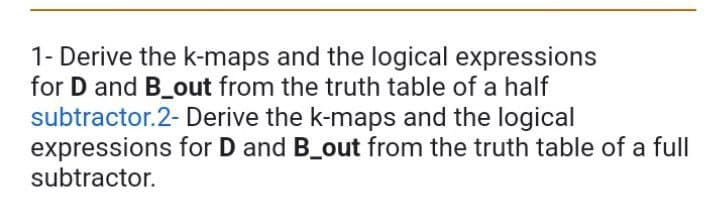 1-Derive the k-maps and the logical expressions
for D and B_out from the truth table of a half
subtractor.2- Derive the k-maps and the logical
expressions
subtractor.
for D and B_out from the truth table of a full