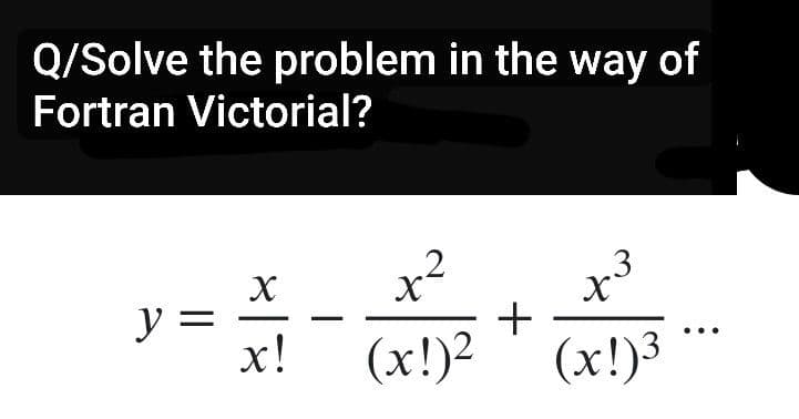 Q/Solve the problem in the way of
Fortran Victorial?
y =
X
x!
+²
(x!)²
+
3
x³
(x!)³