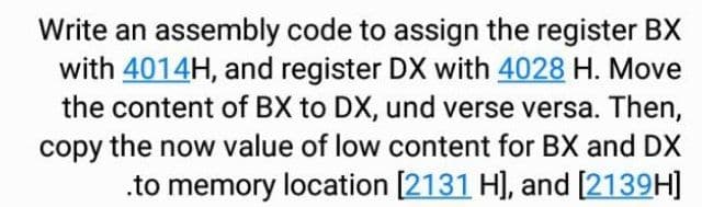 Write an assembly code to assign the register BX
with 4014H, and register DX with 4028 H. Move
the content of BX to DX, und verse versa. Then,
copy the now value of low content for BX and DX
.to memory location [2131 H], and [2139H]
