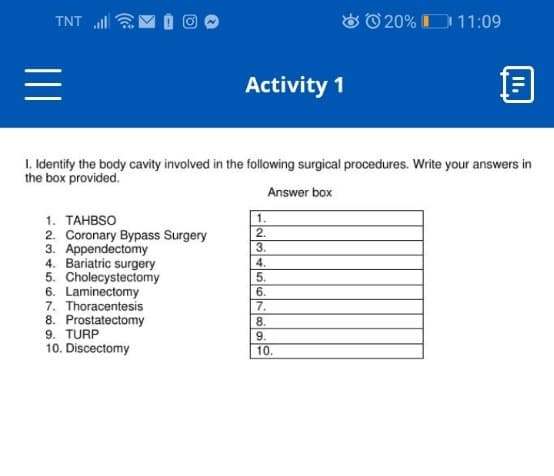 TNT l
O O 20% D 11:09
Activity 1
1. Identify the body cavity involved in the following surgical procedures. Write your answers in
the box provided.
Answer box
1. TAHBSO
1.
2.
2. Coronary Bypass Surgery
3. Appendectomy
4. Bariatric surgery
5. Cholecystectomy
6. Laminectomy
7. Thoracentesis
8. Prostatectomy
9. TURP
10. Discectomy
3.
4.
5.
6.
7.
8.
9.
10.
I.
II
