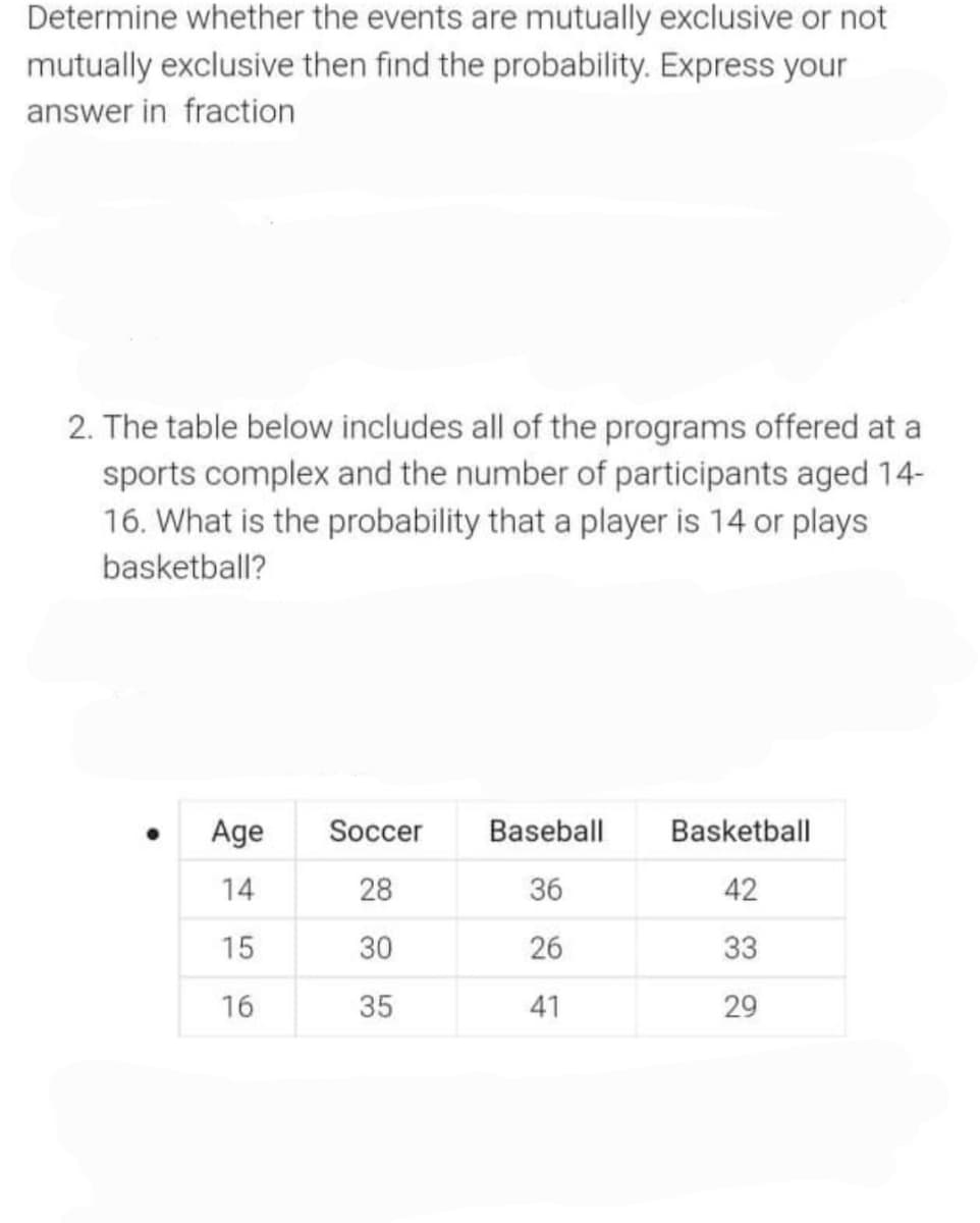 Determine whether the events are mutually exclusive or not
mutually exclusive then find the probability. Express your
answer in fraction
2. The table below includes all of the programs offered at a
sports complex and the number of participants aged 14-
16. What is the probability that a player is 14 or plays
basketball?
Age
Soccer
Baseball
Basketball
14
28
36
42
15
30
26
33
16
35
41
29
