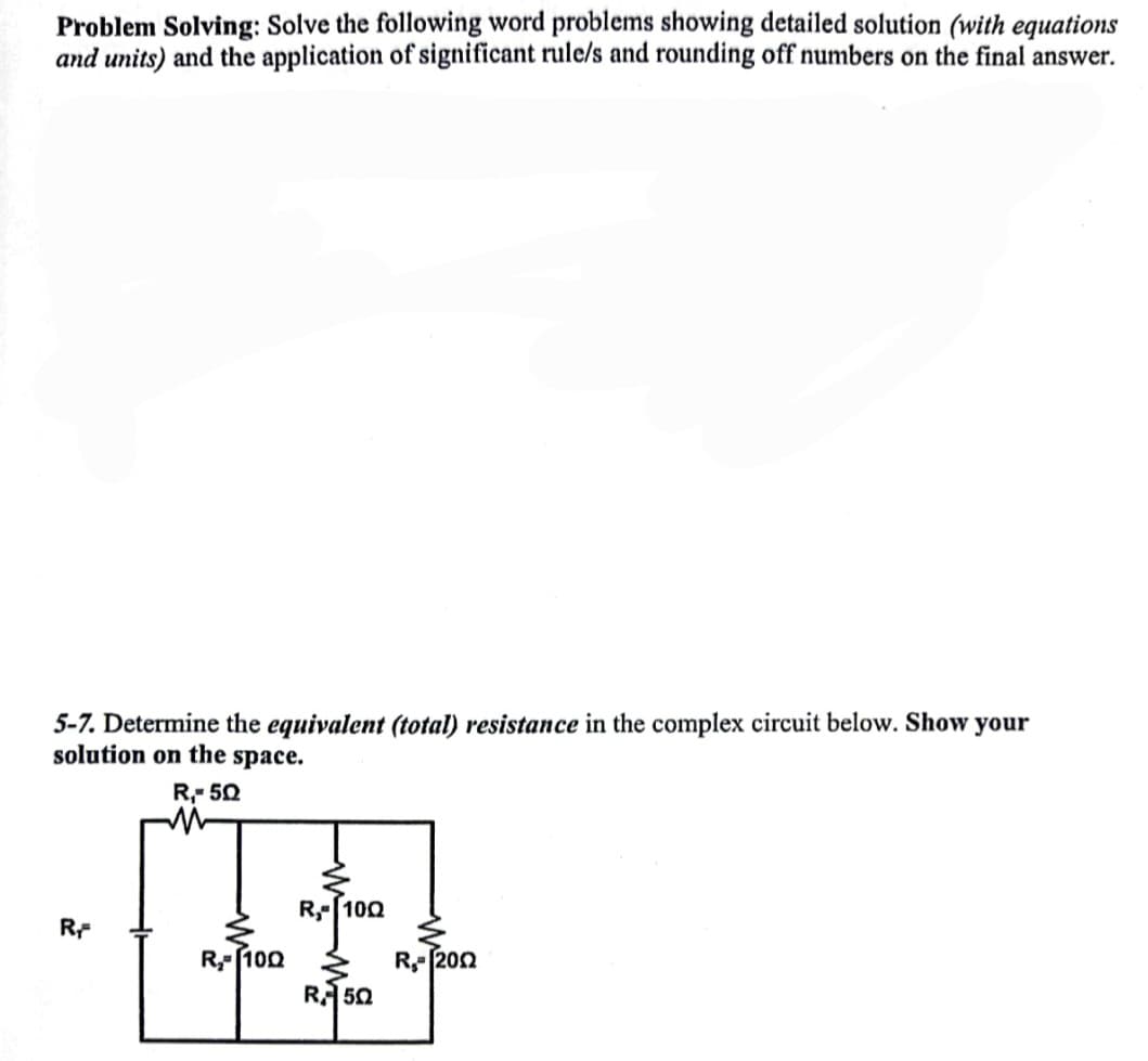 Problem Solving: Solve the following word problems showing detailed solution (with equations
and units) and the application of significant rule/s and rounding off numbers on the final answer.
5-7. Determine the equivalent (total) resistance in the complex circuit below. Show your
solution on the space.
R,- 50
R,- 100
RF
R-(100 3
RA 50
R- 202
