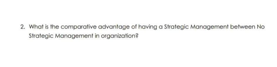 2. What is the comparative advantage of having a Strategic Management between No
Strategic Management in organization?
