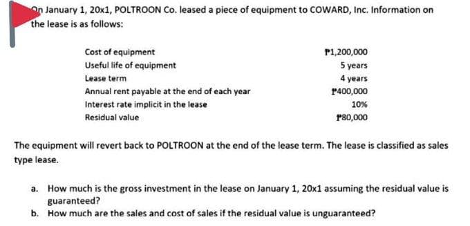 n January 1, 20x1, POLTROON Co. leased a piece of equipment to COWARD, Inc. Information on
the lease is as follows:
Cost of equipment
P1,200,000
5 years
4 years
Useful life of equipment
Lease term
Annual rent payable at the end of each year
Interest rate implicit in the lease
P400,000
10%
Residual value
P80,000
The equipment will revert back to POLTROON at the end of the lease term. The lease is classified as sales
type lease.
a. How much is the gross investment in the lease on January 1, 20x1 assuming the residual value is
guaranteed?
b. How much are the sales and cost of sales if the residual value is unguaranteed?
