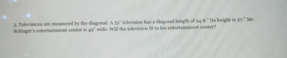 3. Televisions are measured by the diagonal. A 55" television has a diagonal length of 54.8." Its height is 27." Mr.
Schlager's entertainment center is 49" wide. Will the television fit in his entertainment center?
